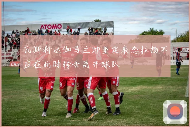瓦斯科达伽马主帅坚定表态拉扬不应在此时转会离开球队