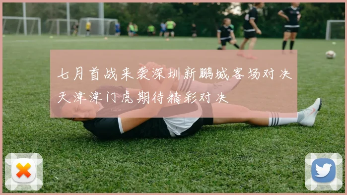 七月首战来袭深圳新鹏城客场对决天津津门虎期待精彩对决