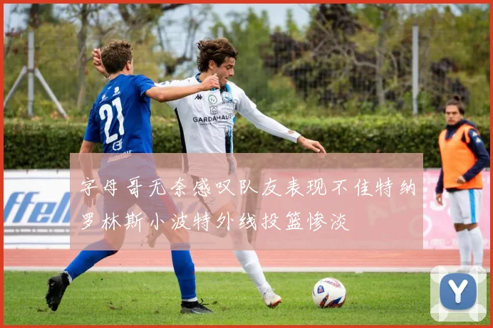 字母哥无奈感叹队友表现不佳特纳罗林斯小波特外线投篮惨淡