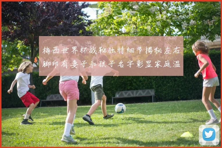 梅西世界杯战靴独特细节揭秘左右脚印有妻子和孩子名字彰显家庭温暖
