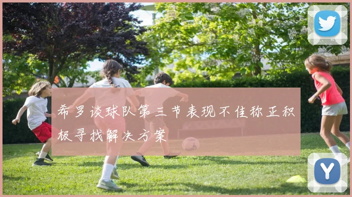 希罗谈球队第三节表现不佳称正积极寻找解决方案