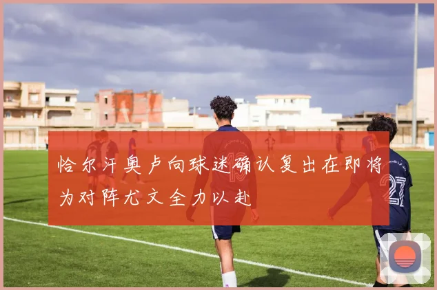恰尔汗奥卢向球迷确认复出在即将为对阵尤文全力以赴