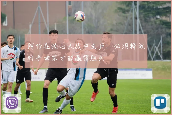 阿伦在抢七大战中发声：必须释放对手回家才能赢得胜利