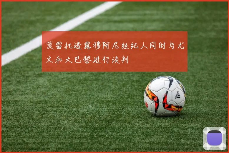 莫雷托透露穆阿尼经纪人同时与尤文和大巴黎进行谈判