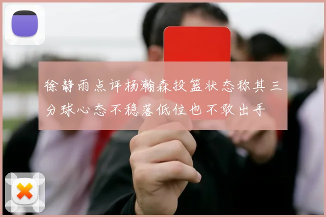 徐静雨点评杨瀚森投篮状态称其三分球心态不稳落低位也不敢出手
