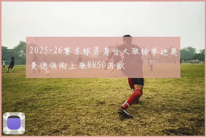 2025-26赛季球员身价大涨榜单迪奥曼德领衔上涨8850万欧