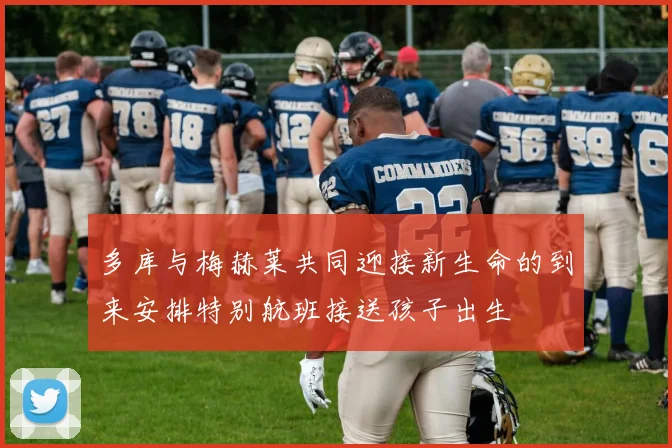 多库与梅赫莱共同迎接新生命的到来安排特别航班接送孩子出生