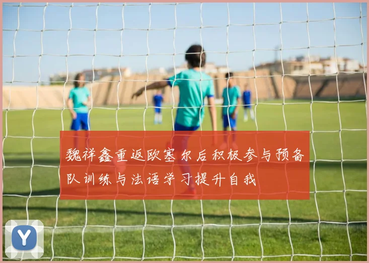 魏祥鑫重返欧塞尔后积极参与预备队训练与法语学习提升自我