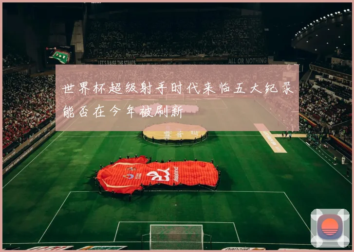 世界杯超级射手时代来临五大纪录能否在今年被刷新