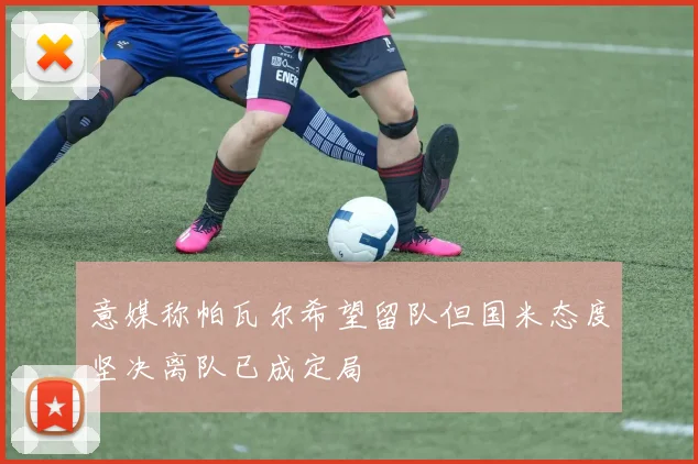 意媒称帕瓦尔希望留队但国米态度坚决离队已成定局