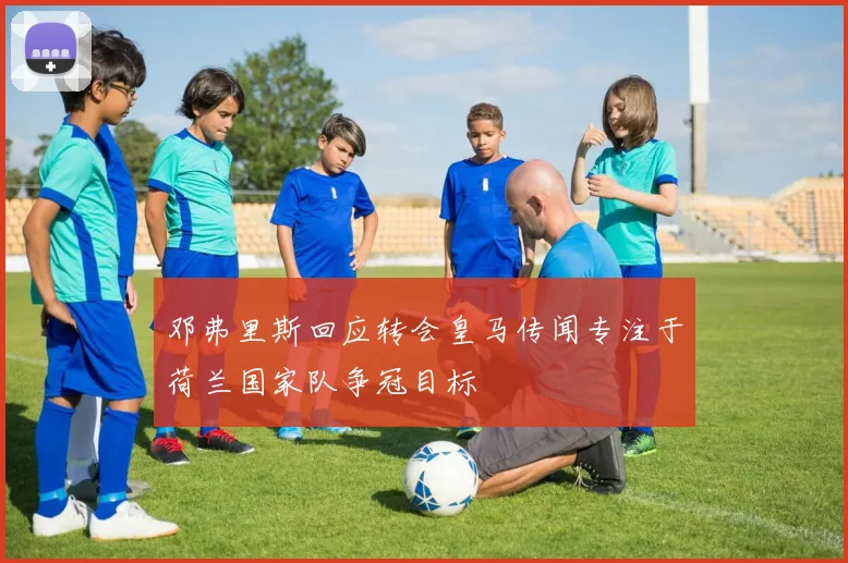 邓弗里斯回应转会皇马传闻专注于荷兰国家队争冠目标