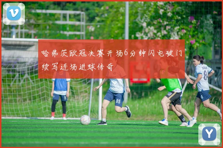 哈弗茨欧冠决赛开场6分钟闪电破门续写连场进球传奇