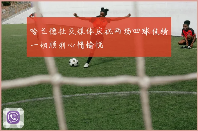 哈兰德社交媒体庆祝两场四球佳绩一切顺利心情愉悦