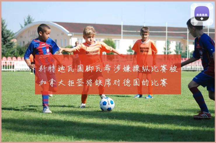 科特迪瓦国脚瓦希涉嫌操纵比赛被加拿大拒签将缺席对德国的比赛
