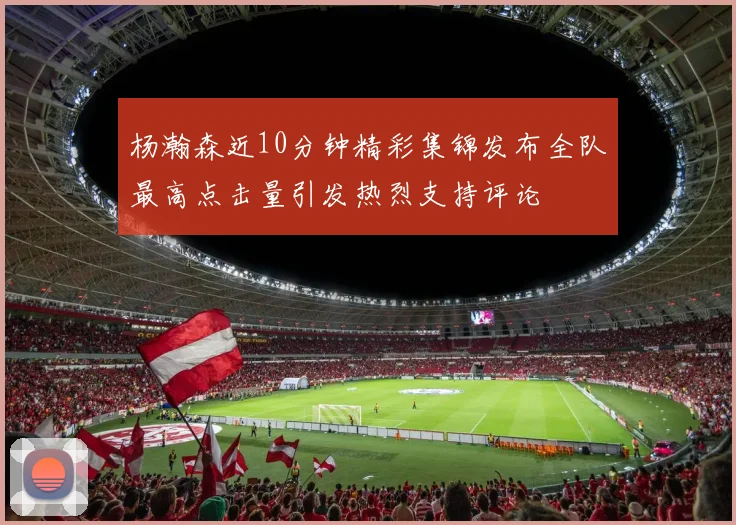 杨瀚森近10分钟精彩集锦发布全队最高点击量引发热烈支持评论