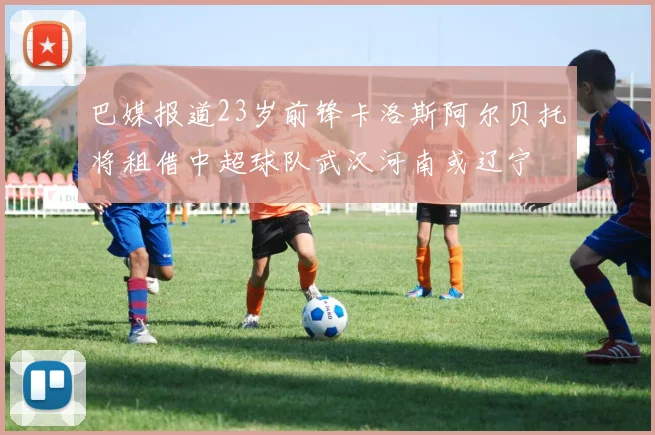 巴媒报道23岁前锋卡洛斯阿尔贝托将租借中超球队武汉河南或辽宁