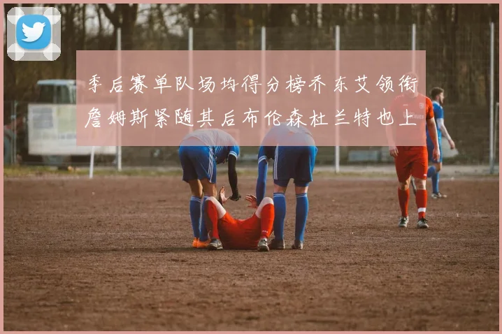 季后赛单队场均得分榜乔东艾领衔詹姆斯紧随其后布伦森杜兰特也上榜