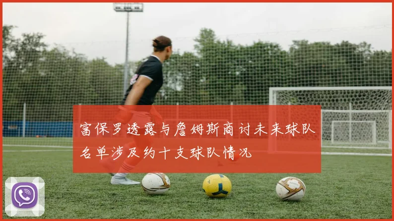 富保罗透露与詹姆斯商讨未来球队名单涉及约十支球队情况