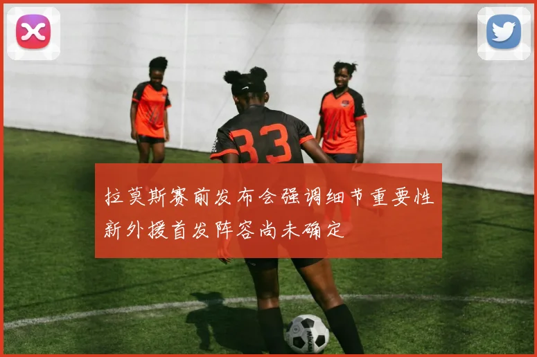 拉莫斯赛前发布会强调细节重要性新外援首发阵容尚未确定