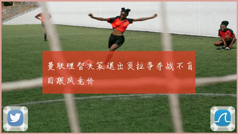 曼联理智决策退出莫拉争夺战不盲目跟风竞价