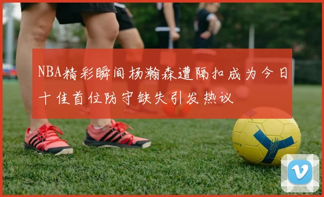 NBA精彩瞬间杨瀚森遭隔扣成为今日十佳首位防守缺失引发热议