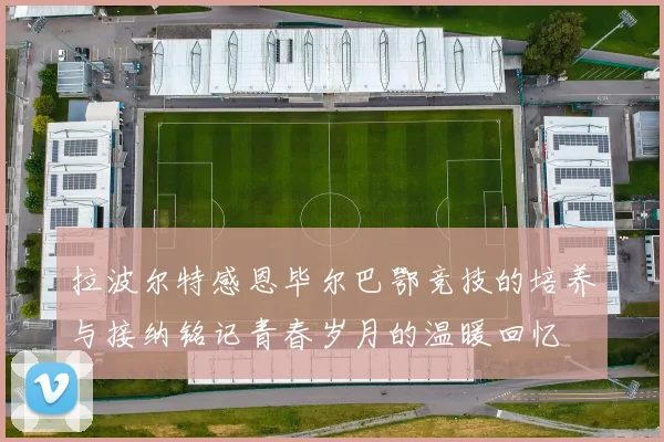 拉波尔特感恩毕尔巴鄂竞技的培养与接纳铭记青春岁月的温暖回忆