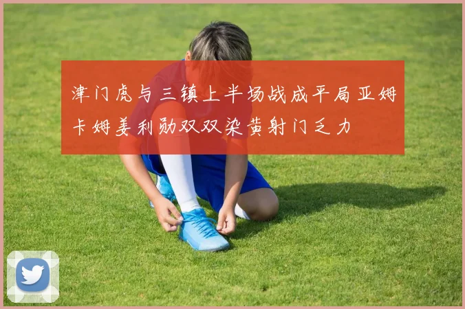 津门虎与三镇上半场战成平局亚姆卡姆姜利勋双双染黄射门乏力