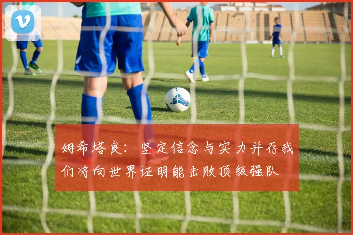 姆希塔良：坚定信念与实力并存我们将向世界证明能击败顶级强队
